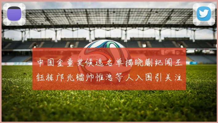 中国金童奖候选名单揭晓蒯纪闻王钰栋邝兆镭帅惟浩等人入围引关注