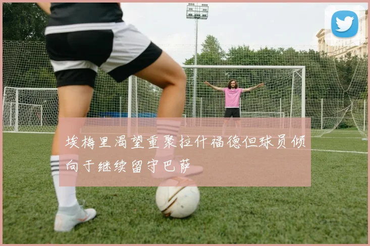 埃梅里渴望重聚拉什福德但球员倾向于继续留守巴萨