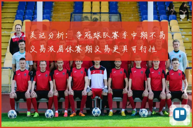 美记分析：争冠球队赛季中期不易交易浓眉休赛期交易更具可行性