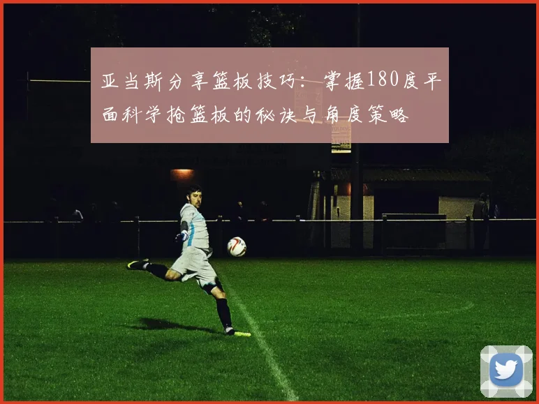 亚当斯分享篮板技巧：掌握180度平面科学抢篮板的秘诀与角度策略