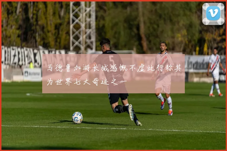 马德鲁加游长城感慨不虚此行称其为世界七大奇迹之一
