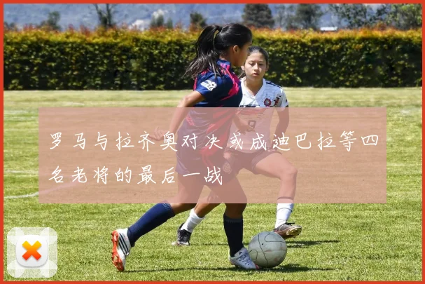罗马与拉齐奥对决或成迪巴拉等四名老将的最后一战
