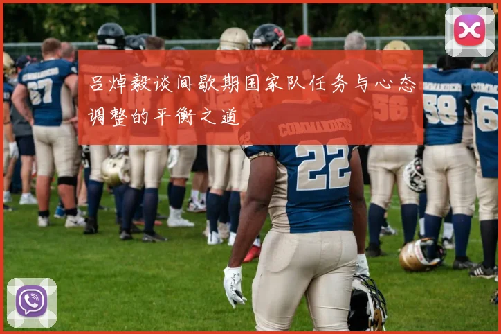吕焯毅谈间歇期国家队任务与心态调整的平衡之道