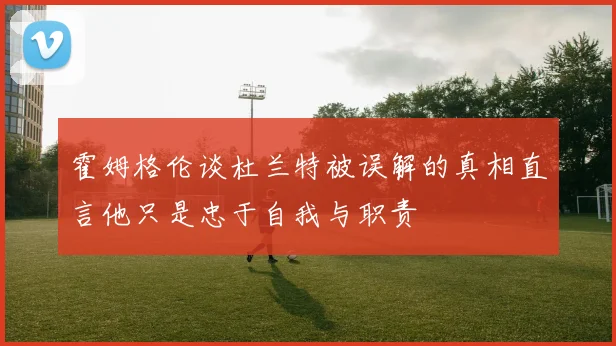 霍姆格伦谈杜兰特被误解的真相直言他只是忠于自我与职责