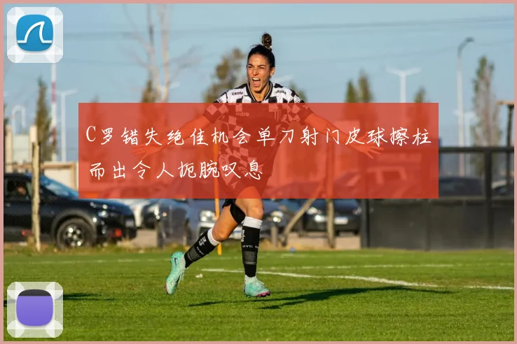 C罗错失绝佳机会单刀射门皮球擦柱而出令人扼腕叹息