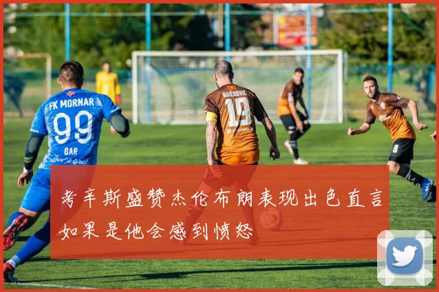 考辛斯盛赞杰伦布朗表现出色直言如果是他会感到愤怒