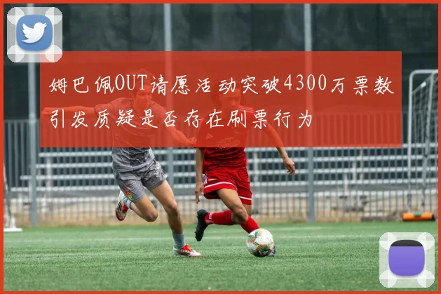姆巴佩OUT请愿活动突破4300万票数引发质疑是否存在刷票行为