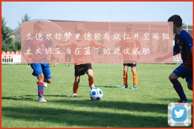 兰德尔称赞里德能有效拉开空间阻止文班亚马在篮下的进攻威胁