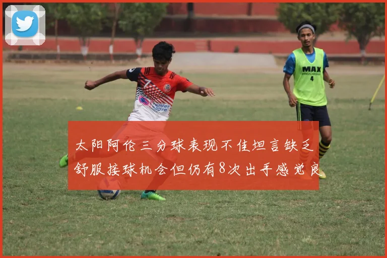 太阳阿伦三分球表现不佳坦言缺乏舒服接球机会但仍有8次出手感觉良好