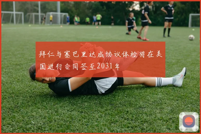 拜仁与塞巴里达成协议体检将在美国进行合同签至2031年