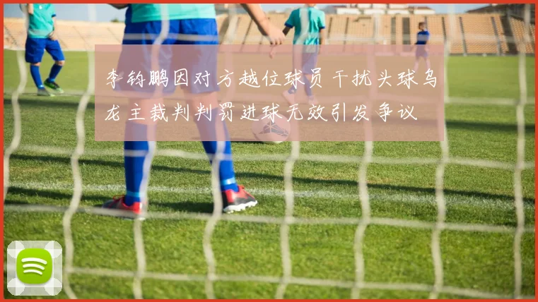 李钧鹏因对方越位球员干扰头球乌龙主裁判判罚进球无效引发争议