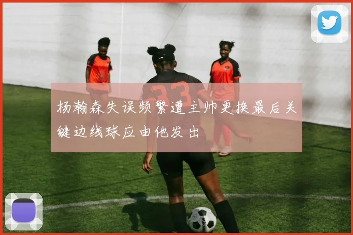 杨瀚森失误频繁遭主帅更换最后关键边线球应由他发出