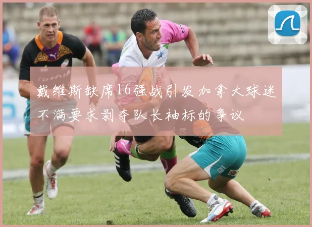 戴维斯缺席16强战引发加拿大球迷不满要求剥夺队长袖标的争议