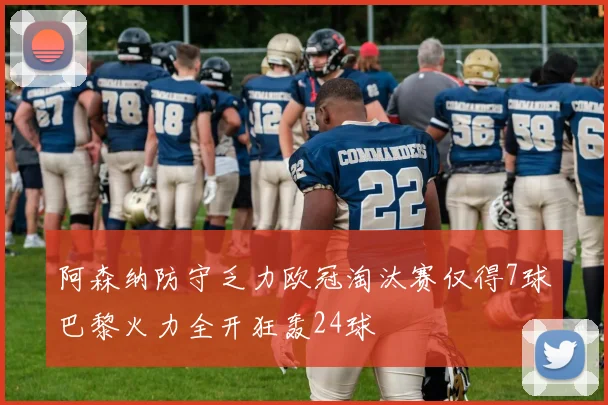 阿森纳防守乏力欧冠淘汰赛仅得7球巴黎火力全开狂轰24球