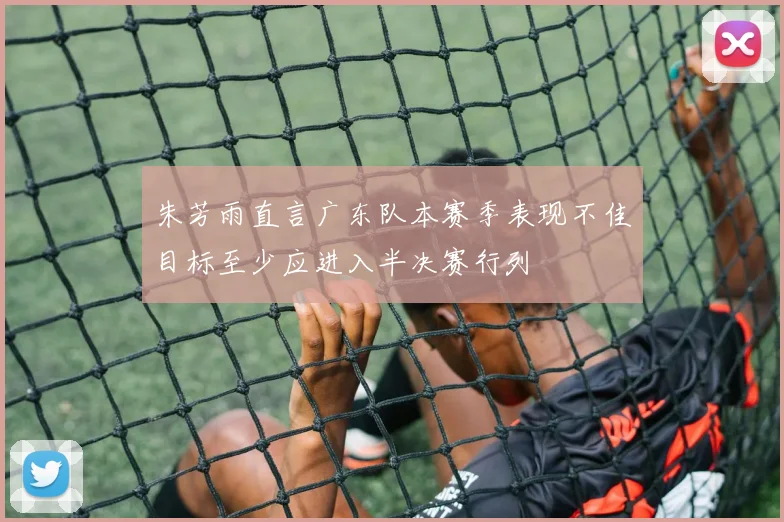 朱芳雨直言广东队本赛季表现不佳目标至少应进入半决赛行列