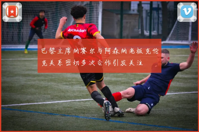 巴黎主席纳赛尔与阿森纳老板克伦克关系密切多次合作引发关注