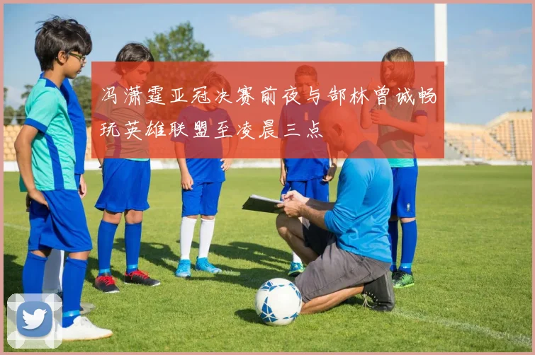 冯潇霆亚冠决赛前夜与郜林曾诚畅玩英雄联盟至凌晨三点