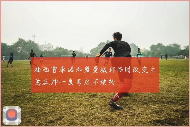 梅西曾承诺加盟曼城却临时改变主意瓜帅一度考虑不续约