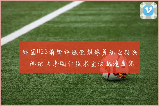 韩国U23前锋评选理想球员组合孙兴慜终结力李刚仁技术金玟哉速度完美融合