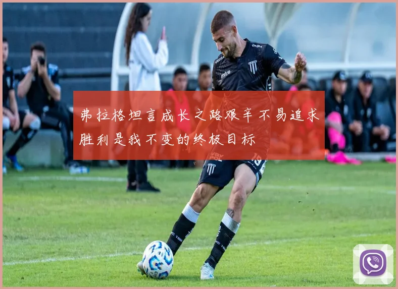 弗拉格坦言成长之路艰辛不易追求胜利是我不变的终极目标