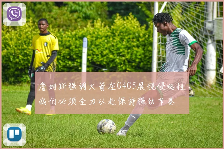 詹姆斯强调火箭在G4G5展现侵略性我们必须全力以赴保持强劲节奏