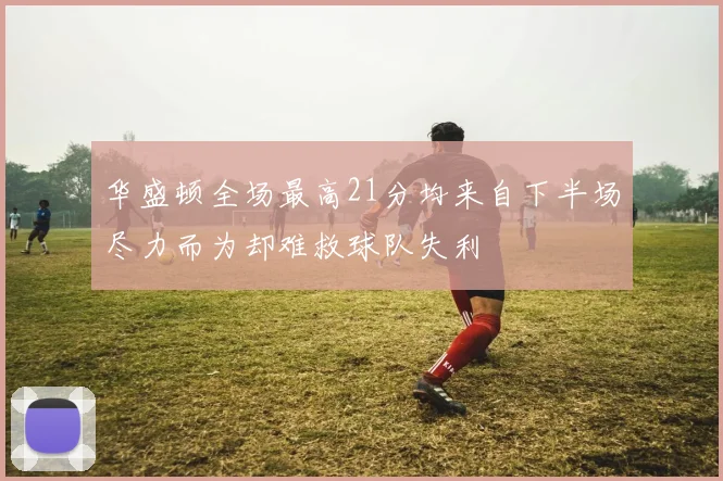 华盛顿全场最高21分均来自下半场尽力而为却难救球队失利