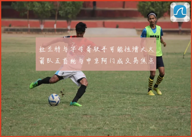杜兰特与字母哥联手可能性增大火箭队五首轮与申京阿门成交易焦点