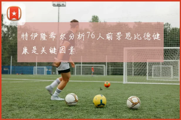 特伊隆希尔分析76人前景恩比德健康是关键因素