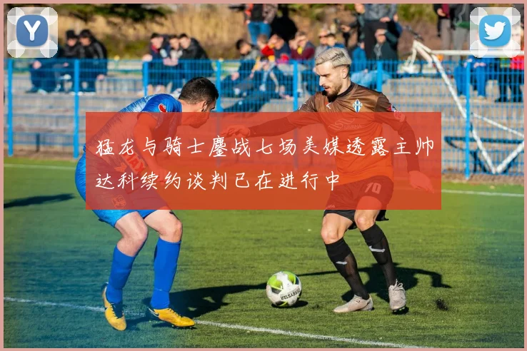 猛龙与骑士鏖战七场美媒透露主帅达科续约谈判已在进行中