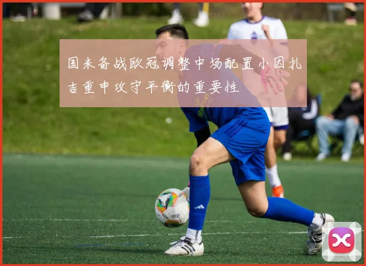 国米备战欧冠调整中场配置小因扎吉重申攻守平衡的重要性