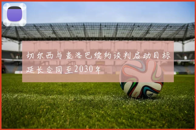 切尔西与查洛巴续约谈判启动目标延长合同至2030年