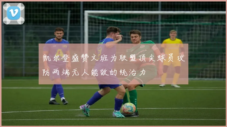 凯尔登盛赞文班为联盟顶尖球员攻防两端无人能敌的统治力