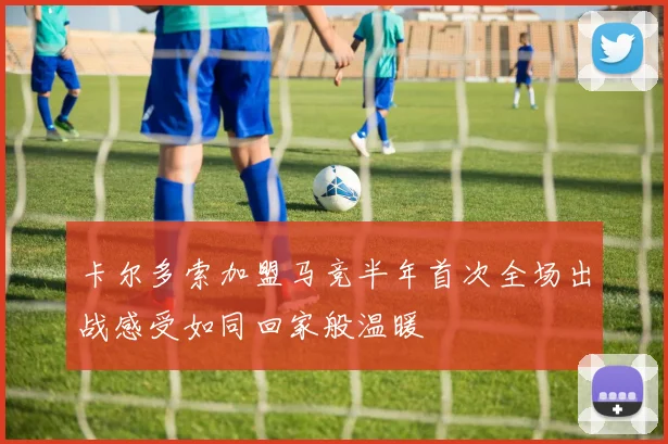 卡尔多索加盟马竞半年首次全场出战感受如同回家般温暖