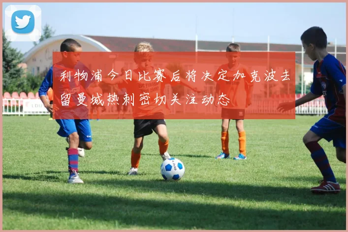 利物浦今日比赛后将决定加克波去留曼城热刺密切关注动态