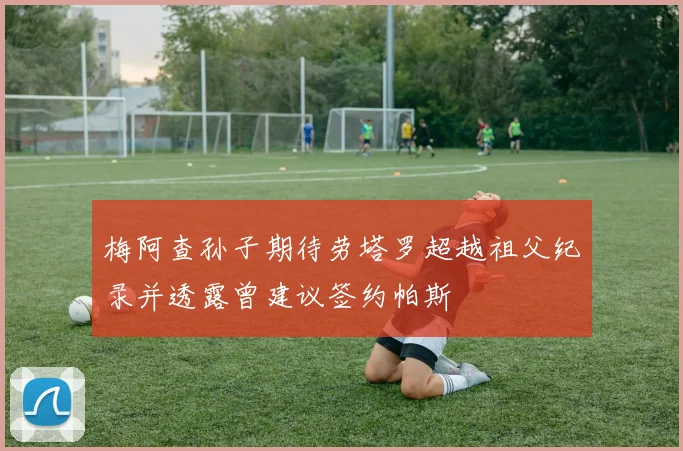 梅阿查孙子期待劳塔罗超越祖父纪录并透露曾建议签约帕斯