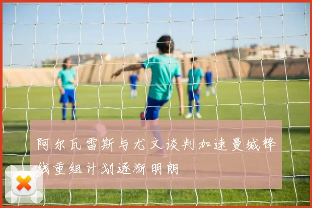 阿尔瓦雷斯与尤文谈判加速曼城锋线重组计划逐渐明朗