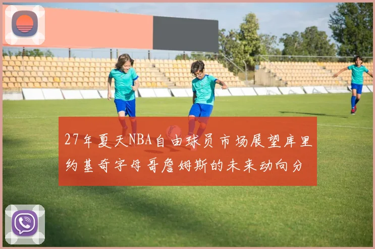 27年夏天NBA自由球员市场展望库里约基奇字母哥詹姆斯的未来动向分析