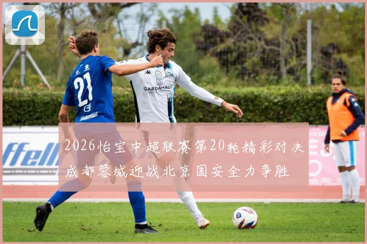 2026怡宝中超联赛第20轮精彩对决成都蓉城迎战北京国安全力争胜