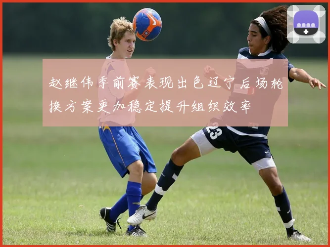 赵继伟季前赛表现出色辽宁后场轮换方案更加稳定提升组织效率