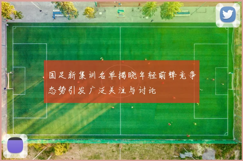 国足新集训名单揭晓年轻前锋竞争态势引发广泛关注与讨论